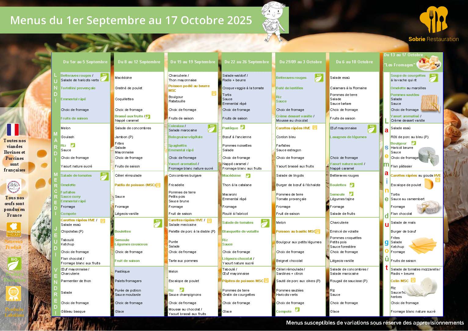📅 Du 1er au 5 septembre Lundi Betteraves rouges Tortellini provençale Emmental râpé Choc de fromage Fruits de saison Mardi Melon Goulash Riz / Sauce Choc de fromage Yaourt nature sucré Mercredi Salade de tomates Omelette Farfalles Sauce curry Choc de fromage Compote Jeudi Carottes râpées HVE Salade césar Taboulé / Ketchup Fion chocolat de l’Ile de Ré Fromage blanc aux fruits Vendredi Œuf mayo Pemmier de thon Salade Choc de fromage Gâteau basque 📅 Du 8 au 12 septembre Lundi Macédoine Gratiné de poulet Coquillettes Choc de fromage Brassé aux fruits Mardi Salade de concombres Jambon (P) Frites Sauce Choc de fromage Éclair au chocolat Mercredi Céleri rémoulade Paëlla de poisson (MSC) Fromage Légèsoise vanille Jeudi Betteraves rouges Boulettes Semoule Légumes couscous Choc de fromage Pastèque Vendredi Salade mexicaine Palette porc au miel Purée Salade Choc de fromage Glace 📅 Du 15 au 19 septembre Lundi Charcuterie / Thon mayonnaise Poisson poêlé au beurre (MSC) Boulgour Ratatouille Choc de fromage Fruits de saison Mardi Coleslaw Salade marocaine Bolognaise végétale Spaghettis / Emmental râpé Choc de fromage Fromage blanc nature sucré Mercredi Concombres bulgare Friandelle Petits pois / Purée Choc de fromage Fruit de saison Jeudi Carottes râpées HVE Poêlée de pommes de terre à la diable (P) Salade Choc de fromage Melon Vendredi Escalope de poulet Purée Sauce champignons Choc de fromage Mousse au chocolat / Yaourt brassé aux fruits 📅 Du 22 au 26 septembre Lundi Salade Waldorf / Radis + beurre Croque végétal & tomate Frites / Sauce Choc de fromage Fruits de saison Mardi Pastèque Bœuf à l’ancienne Pommes noisettes Salade de carottes Choc de fromage Fromage blanc sucré Mercredi Macédoine Thon à la catalane Macaronis Emmental râpé Roulé à l’abricot Jeudi Salade de tomates Blanquette de volaille Riz / Sauce Choc de fromage Liégeois vanille / Yaourt sucré Vendredi Péptites de poisson MSC Pommes de terre / Gratin de courgettes Choc de fromage Glace 📅 Du 29 septembre au 3 octobre Lundi Betteraves rouges Dhal de lentilles Riz / Sauce Choc de fromage Crème dessert vanille / Mousse au chocolat Mardi Carottes râpées HVE Cordon bleu Farfalles / Sauce Choc de fromage Yaourt brassé aux fruits Mercredi Salade verte Burger de bœuf à l’échalote Tomate provençale / Fromage Fruit de saison Jeudi Salade mexicaine Poulet rôti (P) Frites / Salade Choc de fromage Yaourt nature sucré Vendredi Poisson au basilic MSC Boulgour aux petits légumes Choc de fromage Compote 📅 Du 6 au 10 octobre Lundi Salade essui Calamars à la Romaine Pommes de terre Salade Choc de fromage Fruits de saison Mardi Œuf mayonnaise Lasagnes de légumes Choc de fromage Yaourt nature sucré / Nappé caramel Mercredi Betteraves rouges Boulettes Semoule / Légumes tajine Fromage Salade de fruits Jeudi Charcuterie Émincé de volaille Pommes croquettes Salade d’endives Choc de fromage Liégeois vanille Vendredi Salade de concombre / Radis + beurre Roulé de saucisse (P) Frites / Sauce Fromage Glace 📅 Du 13 au 17 octobre – Thème : « Les fromages » Lundi Soupe de courgettes à la vache qui rit Omelette au maroilles Pommes de terre sautées Choc de fromage Yaourt aromatisé / Crème dessert vanille Mardi Salade essui Rôti de porc au bleu (P) Boulgour Brocolis Choc de fromage Mercredi Carottes râpées au gouda HVE Escalope de poulet Riz Sauce / Camembert Flan chocolat Jeudi Salade de maïs Sauté de porc aux olives (P) Riz / Sauce Choc de fromage Compote Vendredi Salade de tomates mozzarella / Basilic Colin MSC Riz Choc de fromage Fromage blanc nature sucré